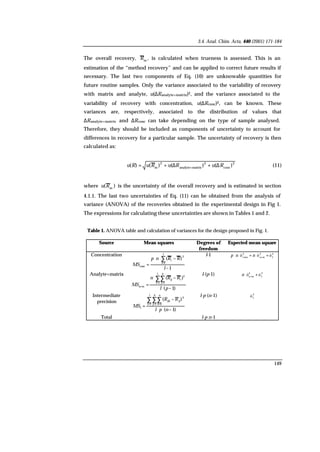 3.4. Anal. Chim. Acta, 440 (2001) 171-184
149
The overall recovery, m
R , is calculated when trueness is assessed. This is an
estimation of the “method recovery” and can be applied to correct future results if
necessary. The last two components of Eq. (10) are unknowable quantities for
future routine samples. Only the variance associated to the variability of recovery
with matrix and analyte, u(∆Ranalyte+matrix)2, and the variance associated to the
variability of recovery with concentration, u(∆Rconc)2, can be known. These
variances are, respectively, associated to the distribution of values that
∆Ranalyte+matrix and ∆Rconc can take depending on the type of sample analysed.
Therefore, they should be included as components of uncertainty to account for
differences in recovery for a particular sample. The uncertainty of recovery is then
calculated as:
2
conc
2
matrixanalyte
2
m
)()()()( RuRuRuRu ∆+∆+= +
(11)
where )( m
Ru is the uncertainty of the overall recovery and is estimated in section
4.1.1. The last two uncertainties of Eq. (11) can be obtained from the analysis of
variance (ANOVA) of the recoveries obtained in the experimental design in Fig 1.
The expressions for calculating these uncertainties are shown in Tables 1 and 2.
Table 1. ANOVA table and calculation of variances for the design proposed in Fig. 1.
Source Mean squares Degrees of
freedom
Expected mean square
Concentration
1
)(
1
2
conc
−
−⋅⋅
=
∑
=
l
RRnp
MS
l
i
i
l-1 2
I
2
ma
2
conc
óóó +⋅+⋅⋅ +
nnp
Analyte+matrix
)1(
)(
1 1
2
ma
−⋅
−⋅
=
∑∑
= =
+
pl
RRn
MS
l
i
p
j
iij
l·(p-1) 2
I
2
ma
óó +⋅ +
n
Intermediate
precision
)1(
)(
1 1 1
2
I
−⋅⋅
−
=
∑∑∑
= = =
npl
RR
MS
l
i
p
j
n
k
ijijk
l·p·(n-1) 2
I
ó
Total l·p·n-1
 