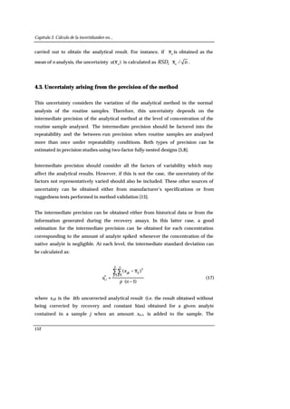 Capítulo 3. Cálculo de la incertidumbre en...
152
carried out to obtain the analytical result. For instance, if n
x is obtained as the
mean of n analysis, the uncertainty )( n
xu is calculated as nxRSD n
/I
⋅ .
4.3. Uncertainty arising from the precision of the method
This uncertainty considers the variation of the analytical method in the normal
analysis of the routine samples. Therefore, this uncertainty depends on the
intermediate precision of the analytical method at the level of concentration of the
routine sample analysed. The intermediate precision should be factored into the
repeatability and the between-run precision when routine samples are analysed
more than once under repeatability conditions. Both types of precision can be
estimated in precision studies using two-factor fully-nested designs [5,8].
Intermediate precision should consider all the factors of variability which may
affect the analytical results. However, if this is not the case, the uncertainty of the
factors not representatively varied should also be included. These other sources of
uncertainty can be obtained either from manufacturer’s specifications or from
ruggedness tests performed in method validation [13].
The intermediate precision can be obtained either from historical data or from the
information generated during the recovery assays. In this latter case, a good
estimation for the intermediate precision can be obtained for each concentration
corresponding to the amount of analyte spiked whenever the concentration of the
native analyte is negligible. At each level, the intermediate standard deviation can
be calculated as:
)1(
)( 2
1 12
I,
−⋅
−
=
∑∑
= =
np
xx
s
ij
p
j
n
k
ijk
i (17)
where xijk is the kth uncorrected analytical result (i.e. the result obtained without
being corrected by recovery and constant bias) obtained for a given analyte
contained in a sample j when an amount xa,i, is added to the sample. The
 