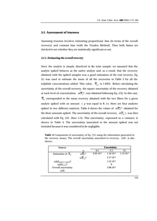 3.4. Anal. Chim. Acta, 440 (2001) 171-184
155
5.1. Assessment of trueness
Assessing trueness involves estimating proportional bias (in terms of the overall
recovery) and constant bias (with the Youden Method). Then both biases are
checked to see whether they are statistically significant or not.
5.1.1. Estimating the overall recovery
Since the analyte is simply dissolved in the wine sample, we assumed that the
analyte spiked behaves as the native analyte and, as a result, that the recovery
obtained with the spiked samples was a good estimation of the real recovery. Eq.
(1) was used to estimate the mean of all the recoveries in Table 3 for all the
sulphide concentrations added. This value, m
R , is 1.0425. Before calculating the
uncertainty of the overall recovery, the square uncertainty of the recovery obtained
at each level of concentration, 2
)( i
Ru ,was obtained following Eq. (13). In this case,
ijR corresponded to the mean recovery obtained with the two fibers for a given
analyte spiked with an amount i. p was equal to 8, i.e. there are four analytes
spiked in two different matrices. Table 4 shows the values of 2
)( i
Ru obtained for
the three amounts spiked. The uncertainty of the overall recovery, )( m
Ru , was then
calculated with Eq. (12) (here l=3). This uncertainty, expressed as a variance, is
shown in Table 4. The uncertainty associated to the amount spiked was not
included because it was considered to be negligible.
Table 4. Components of uncertainty of Eq. (11) using the information generated in
the recovery assays. The overall uncertainty associated to recovery, )(Ru , is also
shown.
Source Uncertainty
xa 0.5 2.5 25
Estimation of mR 2
)( iRu 6.95·10-4 1.34·10-4 1.13·10-4
2
m )(Ru 2.17·10-4
u(∆Ranalyte+matrix)2 1.35·10-3
u(∆Rconc)2 0
Overall uncertainty
)(Ru
3.96·10-2
 