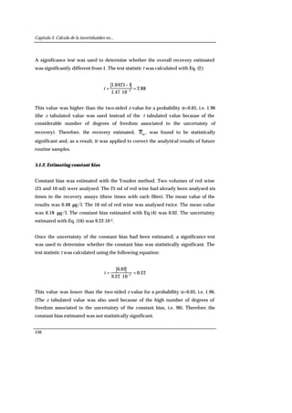 Capítulo 3. Cálculo de la incertidumbre en...
156
A significance test was used to determine whether the overall recovery estimated
was significantly different from 1. The test statistic t was calculated with Eq. (2):
88.2
1047.1
10425.1
2
=
⋅
−
= −
t
This value was higher than the two-sided z-value for a probability α=0.05, i.e. 1.96
(the z tabulated value was used instead of the t tabulated value because of the
considerable number of degrees of freedom associated to the uncertainty of
recovery). Therefore, the recovery estimated, m
R , was found to be statistically
significant and, as a result, it was applied to correct the analytical results of future
routine samples.
5.1.2. Estimating constant bias
Constant bias was estimated with the Youden method. Two volumes of red wine
(25 and 10 ml) were analysed. The 25 ml of red wine had already been analysed six
times in the recovery assays (three times with each fibre). The mean value of the
results was 0.48 µg/l. The 10 ml of red wine was analysed twice. The mean value
was 0.18 µg/l. The constant bias estimated with Eq.(4) was 0.02. The uncertainty
estimated with Eq. (16) was 9.22·10-2.
Once the uncertainty of the constant bias had been estimated, a significance test
was used to determine whether the constant bias was statistically significant. The
test statistic t was calculated using the following equation:
22.0
1022.9
02.0
2
=
⋅
= −
t
This value was lower than the two-sided z-value for a probability α=0.05, i.e. 1.96.
(The z tabulated value was also used because of the high number of degrees of
freedom associated to the uncertainty of the constant bias, i.e. 96). Therefore, the
constant bias estimated was not statistically significant.
 