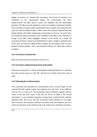 Capítulo 3. Cálculo de la incertidumbre en...
158
budget of recovery. To estimate this uncertainty, four factors of variation were
considered in the experimental design: the concentration, the factor
analyte+matrix, the fiber used to extract the sulphides and the intermediate
precision. The fiber was also studied as a factor of variation to determine whether
the uncertainty of results could be diminished when a sample was analysed in the
same run with two different fibers. Table 5 shows the variances obtained from this
design together with all the components of uncertainty of recovery. As can be seen,
the estimated variance associated to the variability of the fiber is zero. Therefore, a
change in the fiber causes negligible variation in the results. As a result, the
uncertainty of future results is not diminished if a future sample is analysed twice
in the same run with two different fibers. Finally, the uncertainty of the recovery
applied to future samples, )(Ru , was estimated with Eq. (11). This value is shown
in Table 4.
5.2.2. Uncertainty of constant bias
This uncertainty has been calculated in section 5.1.2.
5.2.3. Uncertainty arising from the precision of the method
This term is expressed as a relative intermediate standard deviation. It is estimated
from the recovery assays as mI
/)( RRu . The last row in Table 5 shows the value of
u(RI)2.
5.2.4. Estimating the overall uncertainty
The uncertainty was calculated for concentrations of 0.5, 2.5 and 25 µg/l. It was
assumed that the routine sample was analysed once and twice in two different
runs (i.e. for ps=1 and ps=2). The uncertainty values calculated, together with the
values of the last three terms of Eq. (8c), are shown in Table 6. The overall
uncertainty, U, was calculated using the coverage factor k instead of the t effective
tabulated value. We can see that the uncertainty values obtained are very high.
This is because the analytical method is currently under development and, as a
result, the precision of the method needs to be improved to diminish uncertainty.
 