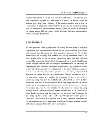 3.4. Anal. Chim. Acta, 440 (2001) 171-184
161
experimental variation is not the most important contribution. Therefore, if it is in
your interests to decrease the uncertainty of a result, the sample should be
analysed more than once. However, if the routine samples have a level of
concentration of 0.5 µg/l or lower, it is better to decrease the uncertainty arising
from the estimation of the constant bias than to increase the number of analyses of
the routine sample. This uncertainty can be decreased if the two weights of the
sample are analysed more times.
6. CONCLUSIONS
We have proposed a new procedure for calculating the uncertainty of analytical
results using information generated during the process of estimating proportional
and constant bias. Compared to other approaches proposed so far [1], this
approach has the advantage that no extra work of any importance needs to be
done because most of the uncertainty estimations come from the validation
process. The uncertainty estimated with this approach can be applied to all future
routine samples analysed with the analytical method because the variability of
these samples is included as a component of uncertainty. Only other terms related
to the lack of homogeneity, to pretreatments or to factors not representatively
varied when estimating intermediate precision need be subsequently included.
Moreover, the approach verifies the lack of constant bias and includes this term in
the uncertainty budget. We evaluate the importance of each of the terms of
uncertainty using data from the validation of a GC method and show that the
uncertainty associated to the constant bias can be very important when the routine
sample has a concentration similar to or lower than the sample used to estimate
this constant bias. Therefore, it is better to check the absence of constant bias using
a sample with a concentration which falls in the lower end of the concentration
range. Finally, we show how the uncertainty can be significantly diminished by
just analysing the sample twice under run-different intermediate precision
conditions. Future studies will focus on how to apply regression techniques for
calculating the measurement uncertainty of methods in which trueness is assessed
with spiked samples at different levels of concentration.
 