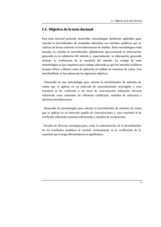 1.1. Objetivo de la tesis doctoral
3
1.1. Objetivo de la tesis doctoral
Esta tesis doctoral pretende desarrollar metodologías fácilmente aplicables para
calcular la incertidumbre de resultados obtenidos con métodos analíticos que se
utilizan de forma rutinaria en los laboratorios de análisis. Estas metodologías están
basadas en calcular la incertidumbre globalmente aprovechando la información
generada en la validación del método y, especialmente, la información generada
durante la verificación de la exactitud del método. La ventaja de estas
metodologías es que requieren poco trabajo adicional ya que los métodos analíticos
siempre deben validarse antes de aplicarlos al análisis de muestras de rutina. Con
esta finalidad, se han planteado los siguientes objetivos:
- Desarrollo de una metodología para calcular la incertidumbre de métodos de
rutina que se aplican en un intervalo de concentraciones restringido y cuya
exactitud se ha verificado a un nivel de concentración utilizando diversas
referencias como materiales de referencia certificados, métodos de referencia o
ejercicios interlaboratorio.
- Desarrollo de metodologías para calcular la incertidumbre de métodos de rutina
que se aplican en un intervalo amplio de concentraciones y cuya exactitud se ha
verificado utilizando muestras adicionadas y estudios de recuperación.
- Estudio de diversas estrategias para evitar la subestimación de la incertidumbre
de los resultados analíticos al concluir erróneamente en la verificación de la
exactitud que el sesgo del método no es significativo.
 