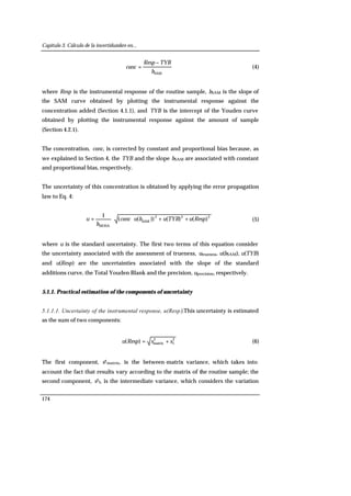 Capítulo 3. Cálculo de la incertidumbre en...
174
SAMb
TYBResp
conc
−
= (4)
where Resp is the instrumental response of the routine sample, bSAM is the slope of
the SAM curve obtained by plotting the instrumental response against the
concentration added (Section 4.1.1), and TYB is the intercept of the Youden curve
obtained by plotting the instrumental response against the amount of sample
(Section 4.2.1).
The concentration, conc, is corrected by constant and proportional bias because, as
we explained in Section 4, the TYB and the slope bSAM are associated with constant
and proportional bias, respectively.
The uncertainty of this concentration is obtained by applying the error propagation
law to Eq. 4:
222
SAM
MOSA
)()())((
1
RespuTYBubuconc
b
u ++⋅⋅= (5)
where u is the standard uncertainty. The first two terms of this equation consider
the uncertainty associated with the assessment of trueness, utrueness. u(bSAM), u(TYB)
and u(Resp) are the uncertainties associated with the slope of the standard
additions curve, the Total Youden Blank and the precision, uprecision, respectively.
5.1.1. Practical estimation of the components of uncertainty
5.1.1.1. Uncertainty of the instrumental response, u(Resp).This uncertainty is estimated
as the sum of two components:
2
I
2
matrix)( ssRespu += (6)
The first component, s2matrix, is the between-matrix variance, which takes into
account the fact that results vary according to the matrix of the routine sample; the
second component, s2I, is the intermediate variance, which considers the variation
 
