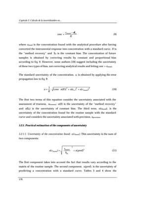 Capítulo 3. Cálculo de la incertidumbre en...
176
R
c
conc ctfound δ−
= (9)
where cfound is the concentration found with the analytical procedure after having
converted the instrumental response into concentration with a standard curve, R is
the “method recovery” and δct is the constant bias. The concentration of future
samples is obtained by correcting results by constant and proportional bias
according to Eq. 9. However, some authors [18] suggest including the uncertainty
of these two types of bias, not correcting analytical results and letting conc = cfound.
The standard uncertainty of the concentration, u, is obtained by applying the error
propagation law to Eq. 9:
2
found
2
ct
2
)()())((
1
cuuRuconc
R
u ++⋅⋅= ä (10)
The first two terms of this equation consider the uncertainty associated with the
assessment of trueness, utrueness: u(R) is the uncertainty of the “method recovery”
and u(δct) is the uncertainty of constant bias. The third term, u(cfound), is the
uncertainty of the concentration found for the routine sample with the standard
curve and considers the uncertainty associated with precision, uprecision.
5.2.1. Practical estimation of the components of uncertainty
5.2.1.1. Uncertainty of the concentration found, u(cfound). This uncertainty is the sum of
two components:
2
2
SC
matrix
found )()( predu
b
s
cu +





= (11)
The first component takes into account the fact that results vary according to the
matrix of the routine sample. The second component, u(pred), is the uncertainty of
predicting a concentration with a standard curve. Tables 3 and 4 show the
 
