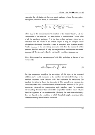3.5. Anal. Chim. Acta, 446 (2001) 133-145
177
expression for calculating the between-matrix variance, s2matrix. The uncertainty
arising from prediction, u(pred), is calculated as:
2
conditions2
2
found
SC
2
SCe,
2
I
SC
)(
)(11
)( u
cc
cc
n
ss
b
predu
i
+







−
−
+⋅+⋅=
∑
(12)
where se,SC is the residual standard deviation of the standard curve, ci is the
concentration of the standard i, nSC is the number of standards and c is the mean
of all the standards analysed. s2I is the intermediate variance, which can be
estimated from the results of the spiked samples if they are analysed under
intermediate conditions. Otherwise, it can be estimated from precision studies.
Finally, uconditions is the uncertainty associated with how the standards of the
standard curve are analysed. If they are analysed under intermediate conditions,
uconditions=0. If they are analysed under repeatability conditions, uconditions=srun.
5.2.1.2. Uncertainty of the “method recovery”, u(R). This is obtained as the sum of two
components:
2
SC
2
SC
2
SAM(conc) )()()( bs
b
R
bsRu ⋅







+= (13)
The first component considers the uncertainty of the slope of the standard
additions curve and is calculated as the standard deviation of the slope of the
standard additions curve (Section 4.1.2). The expression for calculating this
standard deviation is shown in Appendix A. The second term considers the
uncertainty of the error committed when the instrumental responses of the spiked
samples are converted into concentrations with a standard curve. The expression
for calculating the standard deviation of the slope of the standard curve, s(bSC), is
shown in Appendix A. The expression for calculating the uncertainty of recovery
does not depend on the conditions in which the spiked samples are analysed, i.e.
under repeatability or intermediate conditions.
 