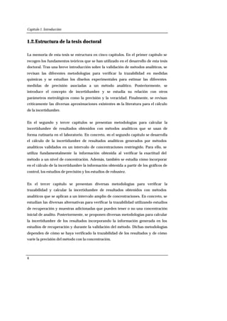 Capítulo 1. Introducción
4
1.2.Estructura de la tesis doctoral
La memoria de esta tesis se estructura en cinco capítulos. En el primer capítulo se
recogen los fundamentos teóricos que se han utilizado en el desarrollo de esta tesis
doctoral. Tras una breve introducción sobre la validación de métodos analíticos, se
revisan las diferentes metodologías para verificar la trazabilidad en medidas
químicas y se estudian los diseños experimentales para estimar las diferentes
medidas de precisión asociadas a un método analítico. Posteriormente, se
introduce el concepto de incertidumbre y se estudia su relación con otros
parámetros metrológicos como la precisión y la veracidad. Finalmente, se revisan
críticamente las diversas aproximaciones existentes en la literatura para el cálculo
de la incertidumbre.
En el segundo y tercer capítulos se presentan metodologías para calcular la
incertidumbre de resultados obtenidos con métodos analíticos que se usan de
forma rutinaria en el laboratorio. En concreto, en el segundo capítulo se desarrolla
el cálculo de la incertidumbre de resultados analíticos generados por métodos
analíticos validados en un intervalo de concentraciones restringido. Para ello, se
utiliza fundamentalmente la información obtenida al verificar la exactitud del
método a un nivel de concentración. Además, también se estudia cómo incorporar
en el cálculo de la incertidumbre la información obtenida a partir de los gráficos de
control, los estudios de precisión y los estudios de robustez.
En el tercer capítulo se presentan diversas metodologías para verificar la
trazabilidad y calcular la incertidumbre de resultados obtenidos con métodos
analíticos que se aplican a un intervalo amplio de concentraciones. En concreto, se
estudian las diversas alternativas para verificar la trazabilidad utilizando estudios
de recuperación y muestras adicionadas que pueden tener o no una concentración
inicial de analito. Posteriormente, se proponen diversas metodologías para calcular
la incertidumbre de los resultados incorporando la información generada en los
estudios de recuperación y durante la validación del método. Dichas metodologías
dependen de cómo se haya verificado la trazabilidad de los resultados y de cómo
varíe la precisión del método con la concentración.
 