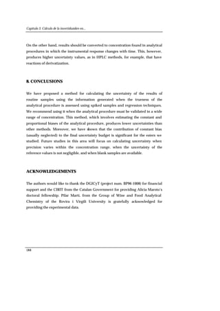 Capítulo 3. Cálculo de la incertidumbre en...
184
On the other hand, results should be converted to concentration found in analytical
procedures in which the instrumental response changes with time. This, however,
produces higher uncertainty values, as in HPLC methods, for example, that have
reactions of derivatization.
8. CONCLUSIONS
We have proposed a method for calculating the uncertainty of the results of
routine samples using the information generated when the trueness of the
analytical procedure is assessed using spiked samples and regression techniques.
We recommend using it when the analytical procedure must be validated in a wide
range of concentration. This method, which involves estimating the constant and
proportional biases of the analytical procedure, produces lower uncertainties than
other methods. Moreover, we have shown that the contribution of constant bias
(usually neglected) to the final uncertainty budget is significant for the esters we
studied. Future studies in this area will focus on calculating uncertainty when
precision varies within the concentration range, when the uncertainty of the
reference values is not negligible, and when blank samples are available.
ACKNOWLEDGEMENTS
The authors would like to thank the DGICyT (project num. BP96-1008) for financial
support and the CIRIT from the Catalan Government for providing Alicia Maroto’s
doctoral fellowship. Pilar Martí, from the Group of Wine and Food Analytical
Chemistry of the Rovira i Virgili University is gratefully acknowledged for
providing the experimental data.
 