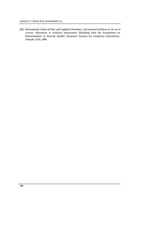 Capítulo 3. Cálculo de la incertidumbre en...
188
[18] International Union of Pure and Applied Chemistry, Harmonised Guidelines for the use of
recovery information in analytical measurement, Resulting from the Symposium on
Harmonisation of Internal Quality Assurance Systems for Analytical Laboratories,
Orlando, USA, 1996
 