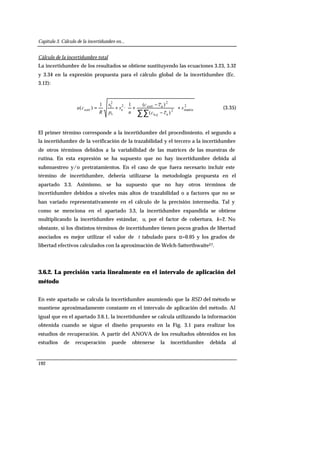 Capítulo 3. Cálculo de la incertidumbre en...
192
Cálculo de la incertidumbre total
La incertidumbre de los resultados se obtiene sustituyendo las ecuaciones 3.23, 3.32
y 3.34 en la expresión propuesta para el cálculo global de la incertidumbre (Ec.
3.12):
2
matriz2
aa,
2
acorr2
e
s
2
I
corr
)(
)(1
·
1
)( s
cc
cc
n
s
p
s
R
cu
ij
+








−
−
++=
∑∑
(3.35)
El primer término corresponde a la incertidumbre del procedimiento, el segundo a
la incertidumbre de la verificación de la trazabilidad y el tercero a la incertidumbre
de otros términos debidos a la variabilidad de las matrices de las muestras de
rutina. En esta expresión se ha supuesto que no hay incertidumbre debida al
submuestreo y/o pretratamientos. En el caso de que fuera necesario incluir este
término de incertidumbre, debería utilizarse la metodología propuesta en el
apartado 3.3. Asimismo, se ha supuesto que no hay otros términos de
incertidumbre debidos a niveles más altos de trazabilidad o a factores que no se
han variado representativamente en el cálculo de la precisión intermedia. Tal y
como se menciona en el apartado 3.3, la incertidumbre expandida se obtiene
multiplicando la incertidumbre estándar, u, por el factor de cobertura, k=2. No
obstante, si los distintos términos de incertidumbre tienen pocos grados de libertad
asociados es mejor utilizar el valor de t tabulado para α=0.05 y los grados de
libertad efectivos calculados con la aproximación de Welch-Satterthwaite27.
3.6.2. La precisión varía linealmente en el intervalo de aplicación del
método
En este apartado se calcula la incertidumbre asumiendo que la RSD del método se
mantiene aproximadamente constante en el intervalo de aplicación del método. Al
igual que en el apartado 3.6.1, la incertidumbre se calcula utilizando la información
obtenida cuando se sigue el diseño propuesto en la Fig. 3.1 para realizar los
estudios de recuperación. A partir del ANOVA de los resultados obtenidos en los
estudios de recuperación puede obtenerse la incertidumbre debida al
 