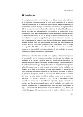 4.1. Introducción
201
4.1. Introducción
En los capítulos anteriores se ha visto que no se debería calcular la incertidumbre
de los resultados si previamente no se ha verificado la trazabilidad de los mismos.
Verificar la trazabilidad de los resultados implica calcular el sesgo del método y su
incertidumbre asociada. Para que los resultados sean trazables, el sesgo del método
debería ser cero. No obstante, durante la verificación de la trazabilidad nunca se
obtiene un sesgo que sea exactamente cero debido a la presencia de errores
aleatorios. Por tanto, debe comprobarse con un test estadístico si el sesgo calculado
no difiere estadísticamente de cero. Si el sesgo no difiere estadísticamente de cero,
se concluye que el sesgo no es significativo y que los resultados son trazables a la
referencia utilizada. Sin embargo, como el sesgo calculado tiene una incertidumbre
asociada, siempre existe una incertidumbre al afirmar que los resultados son
trazables. Es decir, aunque los resultados resulten ser trazables, nunca se tendrá
una seguridad del 100% en esta afirmación. Esto hace que en los capítulos
anteriores se haya incluido en la incertidumbre de los resultados un término
asociado a afirmar que los resultados son trazables.
Estrictamente, la incertidumbre calculada en los capítulos anteriores corresponde a
la incertidumbre de los resultados corregidos por el sesgo. Sin embargo, los
resultados no se corrigen cuando el sesgo del método no es significativo. No
obstante, debido a la presencia de errores aleatorios, siempre hay una probabilidad
de concluir erróneamente que el sesgo del método no es significativo. Por ejemplo,
la Fig. 4.1 muestra cómo se puede concluir erróneamente que los resultados son
trazables a un valor de referencia, cref. Esta figura muestra el proceso de la
verificación de la trazabilidad a un nivel de concentración utilizando un material
de referencia. El sesgo del método se calcula como la diferencia entre el valor de
referencia y el valor medio obtenido al analizar varias veces la muestra de
referencia, métodoc (es decir, métodoref ccsesgo −= ). La Fig. 4.1 muestra que el sesgo
calculado es menor que su incertidumbre expandida, U(sesgo). Por tanto, se
concluye que el sesgo no es significativo y que los resultados son trazables. Sin
embargo, el método tiene en realidad un sesgo, δmétodo, que, tal y como muestra la
Fig. 4.1, corresponde a la diferencia entre el valor de referencia, cref, y el valor que
se obtendría, µmétodo, si la muestra de referencia se analizara infinitas veces con el
 