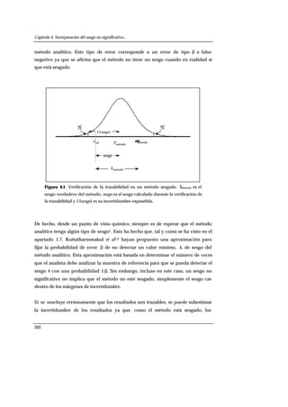 Capítulo 4. Incorporación del sesgo no significativo...
202
método analítico. Este tipo de error corresponde a un error de tipo β o falso
negativo ya que se afirma que el método no tiene un sesgo cuando en realidad sí
que está sesgado.
métodoc métodoµrefc
2
α
métodoä
sesgo
)(sesgoU
2
α
Figura 4.1. Verificación de la trazabilidad en un método sesgado. δmétodo es el
sesgo verdadero del método, sesgo es el sesgo calculado durante la verificación de
la trazabilidad y U(sesgo) es su incertidumbre expandida.
De hecho, desde un punto de vista químico, siempre es de esperar que el método
analítico tenga algún tipo de sesgo1. Esto ha hecho que, tal y como se ha visto en el
apartado 1.7, Kuttatharmmakul et al1,2 hayan propuesto una aproximación para
fijar la probabilidad de error β de no detectar un valor mínimo, λ, de sesgo del
método analítico. Esta aproximación está basada en determinar el número de veces
que el analista debe analizar la muestra de referencia para que se pueda detectar el
sesgo λ con una probabilidad 1-β. Sin embargo, incluso en este caso, un sesgo no
significativo no implica que el método no esté sesgado, simplemente el sesgo cae
dentro de los márgenes de incertidumbre.
Si se concluye erróneamente que los resultados son trazables, se puede subestimar
la incertidumbre de los resultados ya que, como el método está sesgado, los
 