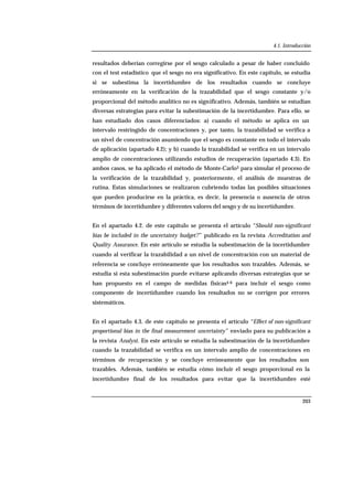 4.1. Introducción
203
resultados deberían corregirse por el sesgo calculado a pesar de haber concluido
con el test estadístico que el sesgo no era significativo. En este capítulo, se estudia
si se subestima la incertidumbre de los resultados cuando se concluye
erróneamente en la verificación de la trazabilidad que el sesgo constante y/o
proporcional del método analítico no es significativo. Además, también se estudian
diversas estrategias para evitar la subestimación de la incertidumbre. Para ello, se
han estudiado dos casos diferenciados: a) cuando el método se aplica en un
intervalo restringido de concentraciones y, por tanto, la trazabilidad se verifica a
un nivel de concentración asumiendo que el sesgo es constante en todo el intervalo
de aplicación (apartado 4.2); y b) cuando la trazabilidad se verifica en un intervalo
amplio de concentraciones utilizando estudios de recuperación (apartado 4.3). En
ambos casos, se ha aplicado el método de Monte-Carlo3 para simular el proceso de
la verificación de la trazabilidad y, posteriormente, el análisis de muestras de
rutina. Estas simulaciones se realizaron cubriendo todas las posibles situaciones
que pueden producirse en la práctica, es decir, la presencia o ausencia de otros
términos de incertidumbre y diferentes valores del sesgo y de su incertidumbre.
En el apartado 4.2. de este capítulo se presenta el artículo “Should non-significant
bias be included in the uncertainty budget?” publicado en la revista Accreditation and
Quality Assurance. En este artículo se estudia la subestimación de la incertidumbre
cuando al verificar la trazabilidad a un nivel de concentración con un material de
referencia se concluye erróneamente que los resultados son trazables. Además, se
estudia si esta subestimación puede evitarse aplicando diversas estrategias que se
han propuesto en el campo de medidas físicas4-6 para incluir el sesgo como
componente de incertidumbre cuando los resultados no se corrigen por errores
sistemáticos.
En el apartado 4.3. de este capítulo se presenta el artículo “Effect of non-significant
proportional bias in the final measurement uncertainty” enviado para su publicación a
la revista Analyst. En este artículo se estudia la subestimación de la incertidumbre
cuando la trazabilidad se verifica en un intervalo amplio de concentraciones en
términos de recuperación y se concluye erróneamente que los resultados son
trazables. Además, también se estudia cómo incluir el sesgo proporcional en la
incertidumbre final de los resultados para evitar que la incertidumbre esté
 