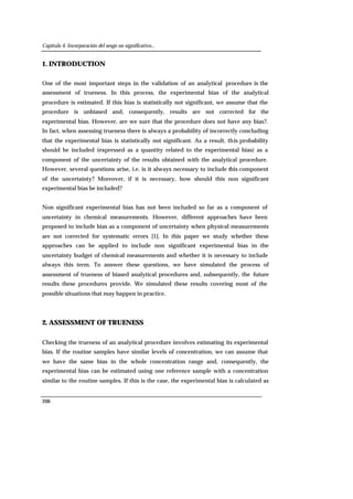 Capítulo 4. Incorporación del sesgo no significativo...
206
1. INTRODUCTION
One of the most important steps in the validation of an analytical procedure is the
assessment of trueness. In this process, the experimental bias of the analytical
procedure is estimated. If this bias is statistically not significant, we assume that the
procedure is unbiased and, consequently, results are not corrected for the
experimental bias. However, are we sure that the procedure does not have any bias?.
In fact, when assessing trueness there is always a probability of incorrectly concluding
that the experimental bias is statistically not significant. As a result, this probability
should be included (expressed as a quantity related to the experimental bias) as a
component of the uncertainty of the results obtained with the analytical procedure.
However, several questions arise, i.e. is it always necessary to include this component
of the uncertainty? Moreover, if it is necessary, how should this non significant
experimental bias be included?
Non significant experimental bias has not been included so far as a component of
uncertainty in chemical measurements. However, different approaches have been
proposed to include bias as a component of uncertainty when physical measurements
are not corrected for systematic errors [1]. In this paper we study whether these
approaches can be applied to include non significant experimental bias in the
uncertainty budget of chemical measurements and whether it is necessary to include
always this term. To answer these questions, we have simulated the process of
assessment of trueness of biased analytical procedures and, subsequently, the future
results these procedures provide. We simulated these results covering most of the
possible situations that may happen in practice.
2. ASSESSMENT OF TRUENESS
Checking the trueness of an analytical procedure involves estimating its experimental
bias. If the routine samples have similar levels of concentration, we can assume that
we have the same bias in the whole concentration range and, consequently, the
experimental bias can be estimated using one reference sample with a concentration
similar to the routine samples. If this is the case, the experimental bias is calculated as
 