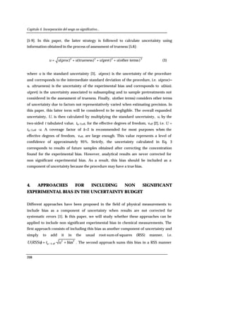 Capítulo 4. Incorporación del sesgo no significativo...
208
[5-9]. In this paper, the latter strategy is followed to calculate uncertainty using
information obtained in the process of assessment of trueness [5,6]:
2222
)termsother()pret()trueness(proc)( uuuuu +++= (3)
where u is the standard uncertainty [3], u(proc) is the uncertainty of the procedure
and corresponds to the intermediate standard deviation of the procedure, i.e. u(proc)=
sI. u(trueness) is the uncertainty of the experimental bias and corresponds to u(bias).
u(pret) is the uncertainty associated to subsampling and to sample pretreatments not
considered in the assessment of trueness. Finally, u(other terms) considers other terms
of uncertainty due to factors not representatively varied when estimating precision. In
this paper, this latter term will be considered to be negligible. The overall expanded
uncertainty, U, is then calculated by multiplying the standard uncertainty, u, by the
two-sided t tabulated value, tα/2,eff, for the effective degrees of freedom, νeff [2], i.e. U =
tα/2,eff ·u. A coverage factor of k=2 is recommended for most purposes when the
effective degrees of freedom, νeff, are large enough. This value represents a level of
confidence of approximately 95%. Strictly, the uncertainty calculated in Eq. 3
corresponds to results of future samples obtained after correcting the concentration
found for the experimental bias. However, analytical results are never corrected for
non significant experimental bias. As a result, this bias should be included as a
component of uncertainty because the procedure may have a true bias.
4. APPROACHES FOR INCLUDING NON SIGNIFICANT
EXPERIMENTAL BIAS IN THE UNCERTAINTY BUDGET
Different approaches have been proposed in the field of physical measurements to
include bias as a component of uncertainty when results are not corrected for
systematic errors [1]. In this paper, we will study whether these approaches can be
applied to include non significant experimental bias in chemical measurements. The
first approach consists of including this bias as another component of uncertainty and
simply to add it in the usual root-sum-of-squares (RSS) manner, i.e.
22
,2/ ·)( biasutRSSuU eff += α . The second approach sums this bias in a RSS manner
 