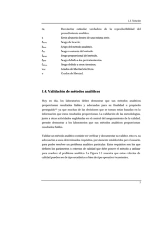 1.3. Notación
7
σR Desviación estándar verdadera de la reproducibilidad del
procedimiento analítico.
ε Error aleatorio dentro de una misma serie.
δserie Sesgo de la serie.
δtraz Sesgo del método analítico.
δcte Sesgo constante del método.
δprop Sesgo proporcional del método.
δpret Sesgo debido a los pretratamientos.
δotros Sesgo debido a otros términos.
νeff Grados de libertad efectivos.
ν Grados de libertad.
1.4. Validación de métodos analíticos
Hoy en día, los laboratorios deben demostrar que sus métodos analíticos
proporcionan resultados fiables y adecuados para su finalidad o propósito
perseguido1,2 ya que muchas de las decisiones que se toman están basadas en la
información que estos resultados proporcionan. La validación de las metodologías,
junto a otras actividades englobadas en el control del aseguramiento de la calidad,
permite demostrar a los laboratorios que sus métodos analíticos proporcionan
resultados fiables.
Validar un método analítico consiste en verificar y documentar su validez, esto es, su
adecuación a unos determinados requisitos, previamente establecidos por el usuario,
para poder resolver un problema analítico particular. Estos requisitos son los que
definen los parámetros o criterios de calidad que debe poseer el método a utilizar
para resolver el problema analítico. La Figura 1.1 muestra que estos criterios de
calidad pueden ser de tipo estadístico o bien de tipo operativo/económico.
 