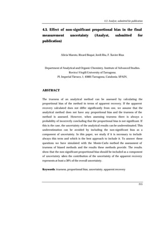 4.3. Analyst, submitted for publication
215
4.3. Effect of non-significant proportional bias in the final
measurement uncertainty (Analyst, submitted for
publication)
Alicia Maroto, Ricard Boqué, Jordi Riu, F. Xavier Rius
Department of Analytical and Organic Chemistry. Institute of Advanced Studies.
Rovira i Virgili University of Tarragona.
Pl. Imperial Tàrraco, 1. 43005 Tarragona, Catalonia. SPAIN.
ABSTRACT
The trueness of an analytical method can be assessed by calculating the
proportional bias of the method in terms of apparent recovery. If the apparent
recovery calculated does not differ significantly from one, we assume that the
analytical method does not have any proportional bias and the trueness of the
method is assessed. However, when assessing trueness there is always a
probability of incorrectly concluding that the proportional bias is not significant. If
this is the case, the uncertainty of the analytical results can be underestimated. This
underestimation can be avoided by including the non-significant bias as a
component of uncertainty. In this paper, we study if it is necessary to include
always this term and which is the best approach to include it. To answer these
questions we have simulated with the Monte-Carlo method the assessment of
trueness of biased methods and the results these methods provide. The results
show that the non-significant proportional bias should be included as a component
of uncertainty when the contribution of the uncertainty of the apparent recovery
represents at least a 30% of the overall uncertainty.
Keywords: trueness, proportional bias, uncertainty, apparent recovery
 