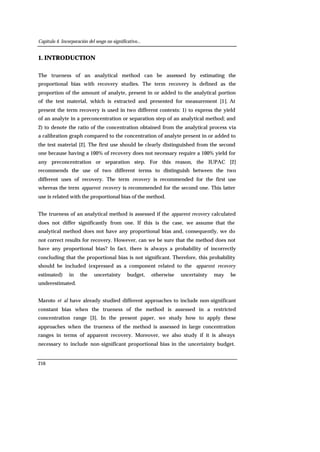Capítulo 4. Incorporación del sesgo no significativo...
216
1. INTRODUCTION
The trueness of an analytical method can be assessed by estimating the
proportional bias with recovery studies. The term recovery is defined as the
proportion of the amount of analyte, present in or added to the analytical portion
of the test material, which is extracted and presented for measurement [1]. At
present the term recovery is used in two different contexts: 1) to express the yield
of an analyte in a preconcentration or separation step of an analytical method; and
2) to denote the ratio of the concentration obtained from the analytical process via
a calibration graph compared to the concentration of analyte present in or added to
the test material [2]. The first use should be clearly distinguished from the second
one because having a 100% of recovery does not necessary require a 100% yield for
any preconcentration or separation step. For this reason, the IUPAC [2]
recommends the use of two different terms to distinguish between the two
different uses of recovery. The term recovery is recommended for the first use
whereas the term apparent recovery is recommended for the second one. This latter
use is related with the proportional bias of the method.
The trueness of an analytical method is assessed if the apparent recovery calculated
does not differ significantly from one. If this is the case, we assume that the
analytical method does not have any proportional bias and, consequently, we do
not correct results for recovery. However, can we be sure that the method does not
have any proportional bias? In fact, there is always a probability of incorrectly
concluding that the proportional bias is not significant. Therefore, this probability
should be included (expressed as a component related to the apparent recovery
estimated) in the uncertainty budget, otherwise uncertainty may be
underestimated.
Maroto et al have already studied different approaches to include non-significant
constant bias when the trueness of the method is assessed in a restricted
concentration range [3]. In the present paper, we study how to apply these
approaches when the trueness of the method is assessed in large concentration
ranges in terms of apparent recovery. Moreover, we also study if it is always
necessary to include non-significant proportional bias in the uncertainty budget.
 