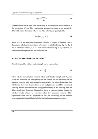 Capítulo 4. Incorporación del sesgo no significativo...
218
n
RSDR
Ru I·
)( = (3)
This expression can be used if the uncertainty of c0 is negligible when compared to
the uncertainty of cf+0. The experimental apparent recovery is not statistically
different from the theoretical value of one if the following inequality holds:
)(1 ,2/ RutR ⋅≤− να (4)
where tα/2,ν is the two-sided t tabulated value for ν degrees of freedom. Here ν
depends on whether the uncertainty of recovery is calculated using Eq. 2 or Eq. 3.
If it is calculated with Eq. 2, ν=n-1. If it is calculated with Eq. 3, ν=p-1 (where p is
the number of analysis carried out to obtain RSDI).
3. CALCULATION OF UNCERTAINTY
A result obtained for a future routine sample can be expressed as:
R
c
Fc ·homcorr = (5)
where c is the concentration obtained when analysing the sample and Fhom is a
factor that considers the heterogeneity of the sample and the variability of the
apparent recovery with concentration or matrix type. For practical purposes, Fhom
will be one. However, its uncertainty is not negligible and should be considered.
Similarly, results are not corrected for apparent recovery if this recovery does not
differ significantly from one. Nonetheless, there is a current debate focused on
whether results should be corrected when the apparent recovery differs
significantly from one [6]. Regardless of this, the uncertainty of the apparent
recovery calculated should be included in the final measurement uncertainty.
 