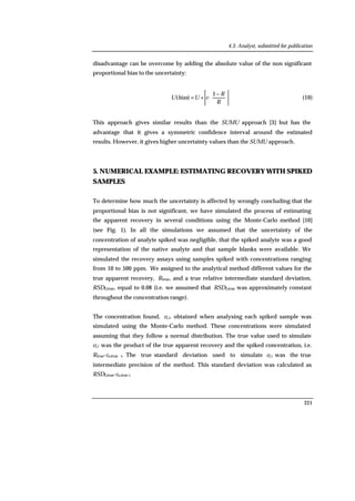 4.3. Analyst, submitted for publication
221
disadvantage can be overcome by adding the absolute value of the non significant
proportional bias to the uncertainty:





 −
+=
R
R
cUbiasU
1
·)( (10)
This approach gives similar results than the SUMU approach [3] but has the
advantage that it gives a symmetric confidence interval around the estimated
results. However, it gives higher uncertainty values than the SUMU approach.
5. NUMERICAL EXAMPLE: ESTIMATING RECOVERY WITH SPIKED
SAMPLES
To determine how much the uncertainty is affected by wrongly concluding that the
proportional bias is not significant, we have simulated the process of estimating
the apparent recovery in several conditions using the Monte-Carlo method [10]
(see Fig. 1). In all the simulations we assumed that the uncertainty of the
concentration of analyte spiked was negligible, that the spiked analyte was a good
representation of the native analyte and that sample blanks were available. We
simulated the recovery assays using samples spiked with concentrations ranging
from 10 to 500 ppm. We assigned to the analytical method different values for the
true apparent recovery, Rtrue, and a true relative intermediate standard deviation,
RSDI,true, equal to 0.08 (i.e. we assumed that RSDI,true was approximately constant
throughout the concentration range).
The concentration found, cf,i, obtained when analysing each spiked sample was
simulated using the Monte-Carlo method. These concentrations were simulated
assuming that they follow a normal distribution. The true value used to simulate
cf,i was the product of the true apparent recovery and the spiked concentration, i.e.
Rtrue·cs,true i. The true standard deviation used to simulate cf,i was the true
intermediate precision of the method. This standard deviation was calculated as
RSDI,true·cs,true i.
 