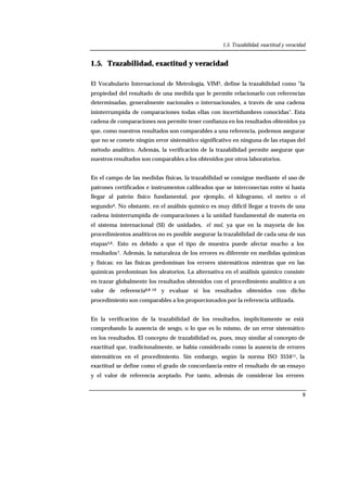 1.5. Trazabilidad, exactitud y veracidad
9
1.5. Trazabilidad, exactitud y veracidad
El Vocabulario Internacional de Metrología, VIM3, define la trazabilidad como "la
propiedad del resultado de una medida que le permite relacionarlo con referencias
determinadas, generalmente nacionales o internacionales, a través de una cadena
ininterrumpida de comparaciones todas ellas con incertidumbres conocidas". Esta
cadena de comparaciones nos permite tener confianza en los resultados obtenidos ya
que, como nuestros resultados son comparables a una referencia, podemos asegurar
que no se comete ningún error sistemático significativo en ninguna de las etapas del
método analítico. Además, la verificación de la trazabilidad permite asegurar que
nuestros resultados son comparables a los obtenidos por otros laboratorios.
En el campo de las medidas físicas, la trazabilidad se consigue mediante el uso de
patrones certificados e instrumentos calibrados que se interconectan entre sí hasta
llegar al patrón físico fundamental, por ejemplo, el kilogramo, el metro o el
segundo4. No obstante, en el análisis químico es muy difícil llegar a través de una
cadena ininterrumpida de comparaciones a la unidad fundamental de materia en
el sistema internacional (SI) de unidades, el mol, ya que en la mayoría de los
procedimientos analíticos no es posible asegurar la trazabilidad de cada una de sus
etapas5,6. Esto es debido a que el tipo de muestra puede afectar mucho a los
resultados7. Además, la naturaleza de los errores es diferente en medidas químicas
y físicas: en las físicas predominan los errores sistemáticos mientras que en las
químicas predominan los aleatorios. La alternativa en el análisis químico consiste
en trazar globalmente los resultados obtenidos con el procedimiento analítico a un
valor de referencia6,8-10 y evaluar si los resultados obtenidos con dicho
procedimiento son comparables a los proporcionados por la referencia utilizada.
En la verificación de la trazabilidad de los resultados, implícitamente se está
comprobando la ausencia de sesgo, o lo que es lo mismo, de un error sistemático
en los resultados. El concepto de trazabilidad es, pues, muy similar al concepto de
exactitud que, tradicionalmente, se había considerado como la ausencia de errores
sistemáticos en el procedimiento. Sin embargo, según la norma ISO 353411, la
exactitud se define como el grado de concordancia entre el resultado de un ensayo
y el valor de referencia aceptado. Por tanto, además de considerar los errores
 