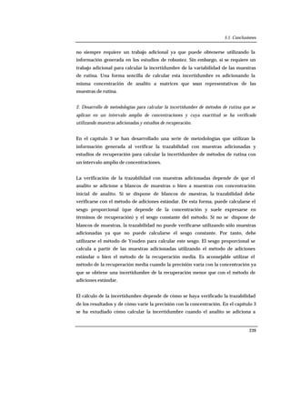 5.1. Conclusiones
239
no siempre requiere un trabajo adicional ya que puede obtenerse utilizando la
información generada en los estudios de robustez. Sin embargo, sí se requiere un
trabajo adicional para calcular la incertidumbre de la variabilidad de las muestras
de rutina. Una forma sencilla de calcular esta incertidumbre es adicionando la
misma concentración de analito a matrices que sean representativas de las
muestras de rutina.
2. Desarrollo de metodologías para calcular la incertidumbre de métodos de rutina que se
aplican en un intervalo amplio de concentraciones y cuya exactitud se ha verificado
utilizando muestras adicionadas y estudios de recuperación.
En el capítulo 3 se han desarrollado una serie de metodologías que utilizan la
información generada al verificar la trazabilidad con muestras adicionadas y
estudios de recuperación para calcular la incertidumbre de métodos de rutina con
un intervalo amplio de concentraciones.
La verificación de la trazabilidad con muestras adicionadas depende de que el
analito se adicione a blancos de muestras o bien a muestras con concentración
inicial de analito. Si se dispone de blancos de muestras, la trazabilidad debe
verificarse con el método de adiciones estándar. De esta forma, puede calcularse el
sesgo proporcional (que depende de la concentración y suele expresarse en
términos de recuperación) y el sesgo constante del método. Si no se dispone de
blancos de muestras, la trazabilidad no puede verificarse utilizando sólo muestras
adicionadas ya que no puede calcularse el sesgo constante. Por tanto, debe
utilizarse el método de Youden para calcular este sesgo. El sesgo proporcional se
calcula a partir de las muestras adicionadas utilizando el método de adiciones
estándar o bien el método de la recuperación media. Es aconsejable utilizar el
método de la recuperación media cuando la precisión varía con la concentración ya
que se obtiene una incertidumbre de la recuperación menor que con el método de
adiciones estándar.
El cálculo de la incertidumbre depende de cómo se haya verificado la trazabilidad
de los resultados y de cómo varíe la precisión con la concentración. En el capítulo 3
se ha estudiado cómo calcular la incertidumbre cuando el analito se adiciona a
 