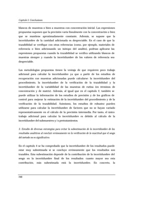 Capítulo 5. Conclusiones
240
blancos de muestras o bien a muestras con concentración inicial. Las expresiones
propuestas suponen que la precisión varía linealmente con la concentración o bien
que se mantiene aproximadamente constante. Además, se supone que la
incertidumbre de la cantidad adicionada es despreciable. En el caso de que la
trazabilidad se verifique con otras referencias (como, por ejemplo, materiales de
referencia o bien adicionando un isótopo del analito), podrían aplicarse las
expresiones propuestas cuando la trazabilidad se verifica utilizando blancos de
muestras siempre y cuando la incertidumbre de los valores de referencia sea
despreciable.
Las metodologías propuestas tienen la ventaja de que requieren poco trabajo
adicional para calcular la incertidumbre ya que a partir de los estudios de
recuperación con muestras adicionadas puede calcularse: la incertidumbre del
procedimiento, la incertidumbre de la verificación de la trazabilidad y la
incertidumbre de la variabilidad de las muestras de rutina (en términos de
concentración y de matriz). Además, al igual que en el capítulo 2, también se
puede utilizar la información de los estudios de precisión y de los gráficos de
control para mejorar la estimación de la incertidumbre del procedimiento y de la
verificación de la trazabilidad. Asimismo, los estudios de robustez pueden
utilizarse para calcular la incertidumbre de factores que no se hayan variado
representativamente en el cálculo de la precisión intermedia. Por tanto, el único
trabajo adicional para calcular la incertidumbre es debido al cálculo de la
incertidumbre del submuestreo y/o pretratamientos.
3. Estudio de diversas estrategias para evitar la subestimación de la incertidumbre de los
resultados analíticos al concluir erróneamente en la verificación de la exactitud que el sesgo
del método no es significativo.
En el capítulo 4 se ha comprobado que la incertidumbre de los resultados puede
estar muy subestimada si se concluye erróneamente que los resultados son
trazables. Esta subestimación depende de la contribución de la incertidumbre del
sesgo en la incertidumbre final de los resultados: cuanto mayor sea esta
contribución, más subestimada está la incertidumbre. En concreto, la
 