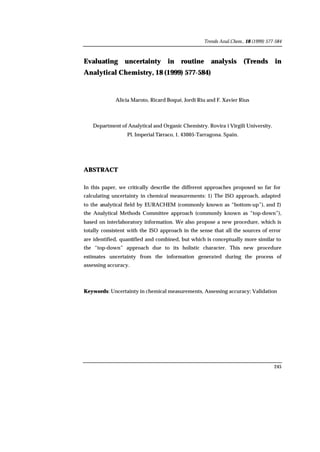 Trends Anal.Chem., 18 (1999) 577-584
245
Evaluating uncertainty in routine analysis (Trends in
Analytical Chemistry, 18 (1999) 577-584)
Alicia Maroto, Ricard Boqué, Jordi Riu and F. Xavier Rius
Department of Analytical and Organic Chemistry. Rovira i Virgili University.
Pl. Imperial Tàrraco, 1. 43005-Tarragona. Spain.
ABSTRACT
In this paper, we critically describe the different approaches proposed so far for
calculating uncertainty in chemical measurements: 1) The ISO approach, adapted
to the analytical field by EURACHEM (commonly known as “bottom-up”), and 2)
the Analytical Methods Committee approach (commonly known as “top-down”),
based on interlaboratory information. We also propose a new procedure, which is
totally consistent with the ISO approach in the sense that all the sources of error
are identified, quantified and combined, but which is conceptually more similar to
the “top-down” approach due to its holistic character. This new procedure
estimates uncertainty from the information generated during the process of
assessing accuracy.
Keywords: Uncertainty in chemical measurements, Assessing accuracy; Validation
 