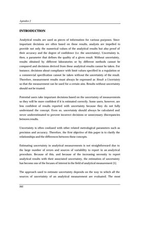 Apéndice 2
262
INTRODUCTION
Analytical results are used as pieces of information for various purposes. Since
important decisions are often based on these results, analysts are impelled to
provide not only the numerical values of the analytical results but also proof of
their accuracy and the degree of confidence (i.e. the uncertainty). Uncertainty is,
then, a parameter that defines the quality of a given result. Without uncertainty,
results obtained by different laboratories or by different methods cannot be
compared and decisions derived from these analytical results cannot be taken. For
instance, decisions about compliance with limit values specified in a regulation or
a commercial specification cannot be taken without the uncertainty of the result.
Therefore, measurement results must always be expressed as Result ± Uncertainty
so that the measurement can be used for a certain aim. Results without uncertainty
should not be trusted.
Potential users take important decisions based on the uncertainty of measurements
so they will be more confident if it is estimated correctly. Some users, however, are
less confident of results reported with uncertainty because they do not fully
understand the concept. Even so, uncertainty should always be calculated and
never underestimated to prevent incorrect decisions or unnecessary discrepancies
between results.
Uncertainty is often confused with other related metrological parameters such as
precision and accuracy. Therefore, the first objective of this paper is to clarify the
relationships and the differences between these concepts.
Estimating uncertainty in analytical measurements is not straightforward due to
the large number of errors and sources of variability to report in an analytical
procedure. Because of this, and because of the increasing necessity to report
analytical results with their associated uncertainty, the estimation of uncertainty
has become one of the focuses of interest in the field of analytical measurement [1].
The approach used to estimate uncertainty depends on the way in which all the
sources of uncertainty of an analytical measurement are evaluated. The most
 