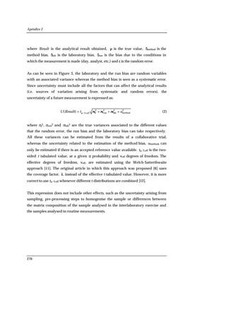 Apéndice 2
270
where Result is the analytical result obtained, µ is the true value, δmethod is the
method bias, δlab is the laboratory bias, δrun is the bias due to the conditions in
which the measurement is made (day, analyst, etc.) and ε is the random error.
As can be seen in Figure 3, the laboratory and the run bias are random variables
with an associated variance whereas the method bias is seen as a systematic error.
Since uncertainty must include all the factors that can affect the analytical results
(i.e. sources of variation arising from systematic and random errors), the
uncertainty of a future measurement is expressed as:
2
method
2
lab
2
run
2
eff,2/
)( utResultU +++= σσσεα
(2)
where σε
2, σrun2 and σlab2 are the true variances associated to the different values
that the random error, the run bias and the laboratory bias can take respectively.
All these variances can be estimated from the results of a collaborative trial,
whereas the uncertainty related to the estimation of the method bias, umethod, can
only be estimated if there is an accepted reference value available. tα/2,eff is the two-
sided t tabulated value, at a given α probability and νeff degrees of freedom. The
effective degrees of freedom, νeff, are estimated using the Welch-Satterthwaite
approach [11]. The original article in which this approach was proposed [6] uses
the coverage factor, k, instead of the effective t tabulated value. However, it is more
correct to use tα/2,eff whenever different t-distributions are combined [12].
This expression does not include other effects, such as the uncertainty arising from
sampling, pre-processing steps to homogenise the sample or differences between
the matrix composition of the sample analysed in the interlaboratory exercise and
the samples analysed in routine measurements.
 