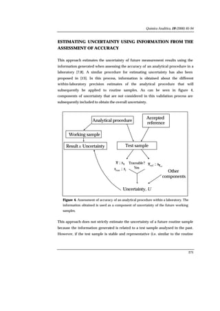 Química Analítica, 19 (2000) 85-94
271
ESTIMATING UNCERTAINTY USING INFORMATION FROM THE
ASSESSMENT OF ACCURACY
This approach estimates the uncertainty of future measurement results using the
information generated when assessing the accuracy of an analytical procedure in a
laboratory [7,8]. A similar procedure for estimating uncertainty has also been
proposed in [13]. In this process, information is obtained about the different
within-laboratory precision estimates of the analytical procedure that will
subsequently be applied to routine samples. As can be seen in figure 4,
components of uncertainty that are not considered in this validation process are
subsequently included to obtain the overall uncertainty.
Uncertainty, U
Other
components
Traceable?
Yes
Result± Uncertainty
Analytical procedure
Working sample
Accepted
reference
Accepted
reference
Test sample
ref
;ref xsx
rrun ; ss
xsx ;
Figure 4. Assessment of accuracy of an analytical procedure within a laboratory. The
information obtained is used as a component of uncertainty of the future working
samples.
This approach does not strictly estimate the uncertainty of a future routine sample
because the information generated is related to a test sample analysed in the past.
However, if the test sample is stable and representative (i.e. similar to the routine
 