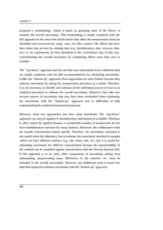 Apéndice 2
280
proposed a methodology, which is based on grouping some of the effects, to
estimate the overall uncertainty. This methodology is totally consistent with the
ISO approach in the sense that all the factors that affect the measurement result are
identified and structured by using cause and effect analysis. The effects that have
been taken into account by existing data (e.g. interlaboratory data, recovery data,
etc.) or by experiments are then identified in the reconciliation step. In this way,
overestimating the overall uncertainty by considering effects more than once is
avoided.
The “top-down” approach and the one that uses information from validation data
are totally consistent with the ISO recommendations for calculating uncertainty.
Unlike the “bottom-up” approach, these approaches are more holistic because they
estimate uncertainty by taking the measurement procedure as a whole. Therefore,
it is not necessary to identify and estimate all the individual sources of error in an
analytical procedure to estimate the overall uncertainty. Moreover, they take into
account sources of uncertainty that may have been overlooked when estimating
the uncertainty with the “bottom-up” approach due to difficulties of fully
understanding the analytical measurement process.
However, these two approaches also have some drawbacks. The “top-down”
approach can only be applied if interlaboratory information is available. Therefore,
it often cannot be applied because a considerable number of measurands do not
have interlaboratory exercises for many matrices. Moreover, the collaborative trials
are usually concentration/matrix specific. Therefore, the uncertainty estimated is
not useful when the laboratory has to estimate the uncertainty attached to samples
which can have different matrices (e.g. oils, wines, fats, etc.) but it is useful for
estimating uncertainty for different concentrations because the reproducibility of
the method can be modelled against concentration with the Horwitz function [23].
If this approach is to be used, other components of uncertainty arising from
subsampling, preprocessing steps, differences in the matrices, etc. must be
included in the overall uncertainty. However, the additional work is much less
than that required to estimate uncertainty with the “bottom-up” approach.
 