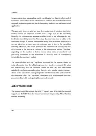 Apéndice 2
282
(preprocessing steps, subsampling, etc) is considerably less than the effort needed
to estimate uncertainty with the ISO approach. Therefore, the main benefits of this
approach are its conceptual and practical simplicity, its lower cost and its universal
application.
This approach, however, also has some drawbacks, most of which are due to the
limited number of references available with a high level in the traceability
hierarchy. As a consequence, analysts are often forced to use references at a low
level in the traceability hierarchy. When they do, more terms must be added to the
uncertainty budget to include uncertainties arising from systematic effects which
are not taken into account when the reference used is low in the traceability
hierarchy. Moreover, the factors varied in the assessment of accuracy may not
include some of the sources of variation in the measurement method. Therefore,
depending on the number of factors chosen, other terms of uncertainty not
previously considered in the assessment of accuracy must be subsequently
included in the uncertainty budget.
The results obtained with the “top-down” approach and the approach based on
using information from the validation process have also been compared [25] using
the interlaboratory data of vanadium content in steel [26]. The uncertainties
calculated with both approaches show that they give similar results whenever
almost all the laboratories participating in the interlaboratory trial are traceable to
the consensus value. The “top-down” uncertainty was overestimated when the
proportion of traceable participating laboratories decreased.
ACKNOWLEDGMENTS
The authors would like to thank the DGICyT (project num. BP96-1008) for financial
support and the CIRIT from the Catalan Government for providing Alicia Maroto’s
doctoral fellowship.
 
