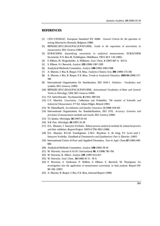 Química Analítica, 19 (2000) 85-94
283
REFERENCES
[1] CEN/CENELEC, European Standard EN 45001, General Criteria for the operation of
testing laboratories, Brussels, Belgium (1989)
[2] BIPM,IEC,IFCC,ISO,IUPAC,IUPAP,OIML, Guide to the expression of uncertainty in
measurement, ISO, Geneva (1993)
[3] EURACHEM, Quantifying uncertainty in analytical measurements, EURACHEM
Secretariat, P.O. Box 46, Teddington, Middlesex, TW11 0LY. UK (1995)
[4] S. Ellison, W. Wegscheider, A. Williams, Anal. Chem., 1 (1997) 607 A - 613 A
[5] S. Ellison, V.J. Barwick, Analyst, 123 (1998) 1387-1392
[6] Analytical Methods Committee, Analyst, 120 (1995) 2303-2308
[7] A. Maroto, J. Riu, R. Boqué, F.X. Rius, Analytica Chimica Acta, 391 (1999) 173-185
[8] A. Maroto, J. Riu, R. Boqué, F.X. Rius, Trends in Analytical Chemistry, 18/9-10 (1999) 577-
584
[9] International Organization for Stardization, ISO 3534-1, Statistics - Vocabulary and
symbols, ISO, Geneva, (1993)
[10] BIPM,IEC,IFCC,ISO,IUPAC,IUPAP,OIML, International Vocabulary of Basic and General
Terms in Metrology, VIM, ISO, Geneva (1993)
[11] F.E. Satterthwaite, Psychometrika, 6 (1941) 309-316
[12] C.F. Dietrich, Uncertainty, Calibration and Probability. The statistic of Scientific and
Industrial Measurement, 2nd Ed. Adam Hilger, Bristol (1991)
[13] W. Hässelbarth, Accreditation and Quality Assurance, 3 (1998) 418-422
[14] International Organization for Standardization, ISO 5725, Accuracy (trueness and
precision) of measurement methods and results, ISO, Geneva (1994)
[15] T.J. Quinn, Metrologia, 34 (1997) 61-65
[16] X.R. Pan, Metrologia, 34 (1997) 35-39
[17] D.L. Massart, J. Smeyers-Verbeke, Robust process analytical methods for industrial practice
and their validation, Report Project SMT4-CT95-2031 (1996)
[18] D.L. Massart, B.G.M. Vandeginste, L.M.C. Buydens, S. de Jong, P.J. Lewi and J.
Smeyers-Verbeke, Handbook of Chemometrics and Qualimetrics: Part A, Elsevier, (1997)
[19] International Union of Pure and Applied Chemistry, Pure & Appl. Chem, 67 (1995) 649-
666
[20] Analytical Methods Committee, Analyst, 120 (1995) 29-34
[21] W. Horwitz, Journal of AOAC International, 81, 4 (1998) 785-794
[22] W. Horwitz, R. Albert, Analyst, 122, (1997) 615-617
[23] W. Horwitz, Anal. Chem., 54 (1982) 67 A - 76 A
[24] P. Brereton, S. Anderson, P. Willets, S. Ellison, V. Barwick, M. Thompson, An
investigation into the application of measurement uncertainty in food analysis, Report FD
96/103, (1997)
[25] A. Maroto, R. Boqué, J. Riu, F.X. Rius, Internal Report (1999)
 
