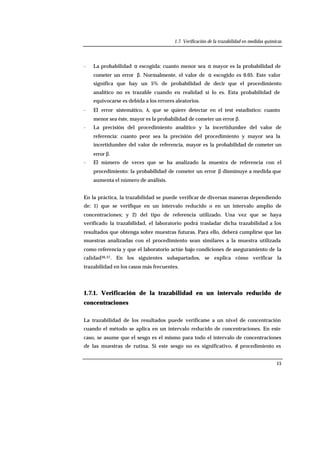 1.7. Verificación de la trazabilidad en medidas químicas
15
- La probabilidad α escogida: cuanto menor sea α mayor es la probabilidad de
cometer un error β. Normalmente, el valor de α escogido es 0.05. Este valor
significa que hay un 5% de probabilidad de decir que el procedimiento
analítico no es trazable cuando en realidad sí lo es. Esta probabilidad de
equivocarse es debida a los errores aleatorios.
- El error sistemático, λ, que se quiere detectar en el test estadístico: cuanto
menor sea éste, mayor es la probabilidad de cometer un error β.
- La precisión del procedimiento analítico y la incertidumbre del valor de
referencia: cuanto peor sea la precisión del procedimiento y mayor sea la
incertidumbre del valor de referencia, mayor es la probabilidad de cometer un
error β.
- El número de veces que se ha analizado la muestra de referencia con el
procedimiento: la probabilidad de cometer un error β disminuye a medida que
aumenta el número de análisis.
En la práctica, la trazabilidad se puede verificar de diversas maneras dependiendo
de: 1) que se verifique en un intervalo reducido o en un intervalo amplio de
concentraciones; y 2) del tipo de referencia utilizado. Una vez que se haya
verificado la trazabilidad, el laboratorio podrá trasladar dicha trazabilidad a los
resultados que obtenga sobre muestras futuras. Para ello, deberá cumplirse que las
muestras analizadas con el procedimiento sean similares a la muestra utilizada
como referencia y que el laboratorio actúe bajo condiciones de aseguramiento de la
calidad36,37. En los siguientes subapartados, se explica cómo verificar la
trazabilidad en los casos más frecuentes.
1.7.1. Verificación de la trazabilidad en un intervalo reducido de
concentraciones
La trazabilidad de los resultados puede verificarse a un nivel de concentración
cuando el método se aplica en un intervalo reducido de concentraciones. En este
caso, se asume que el sesgo es el mismo para todo el intervalo de concentraciones
de las muestras de rutina. Si este sesgo no es significativo, el procedimiento es
 