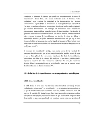 1.9. Incertidumbre
33
caracteriza el intervalo de valores que puede ser razonablemente atribuido al
mensurando”. Ahora bien, esta nueva definición evita el término “valor
verdadero” pero traslada la dificultad a la interpretación del término
“mensurando”. Según el VIM el mensurando es “la magnitud sujeta a medida”3.
Por tanto, en análisis químico un mensurando se refiere al analito o a la propiedad
que estamos determinando. Sin embargo, el mensurando debe interpretarse
correctamente para considerar todas las fuentes de incertidumbre. Por ejemplo, si
queremos determinar la concentración de zinc en un mineral, habrá que incluir
más o menos términos de incertidumbre en función de cómo se defina el
mensurando. Es decir, ¿se quiere determinar el contenido de zinc que hay en todo
el mineral o bien en la submuestra que ha llegado al laboratorio? En el primer caso
habría que incluir la incertidumbre del muestreo mientras que en el segundo no se
tendría que incluir55.
El concepto de incertidumbre refleja, pues, duda acerca de la exactitud del
resultado obtenido una vez que se han evaluado todas las posibles fuentes de error
y que se han aplicado las correcciones oportunas. Es decir, la incertidumbre
proporciona una idea de la calidad del resultado ya que indica cuánto puede
alejarse un resultado del valor considerado verdadero. Por tanto, los resultados
siempre deben ir acompañados de su incertidumbre para que se puedan tomar
decisiones basadas en dichos resultados56,57.
1.9.1. Relación de la incertidumbre con otros parámetros metrológicos
1.9.1.1. Error e incertidumbre
El VIM3 define el error como “la diferencia entre el resultado obtenido y el valor
verdadero del mensurando”. La incertidumbre y el error están relacionados entre sí
ya que la incertidumbre debe considerar todas las posibles fuentes de error del
proceso de medida. De todas formas, hay importantes diferencias entre ambos
conceptos58. Por ejemplo, puede darse el caso de que un resultado tenga un error
despreciable ya que, por casualidad, este resultado puede estar muy próximo al
 