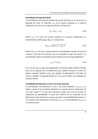 1.10. Cálculo de la incertidumbre. Aproximaciones existentes
45
Incertidumbre del sesgo del método
La incertidumbre del sesgo del método sólo puede calcularse en el caso de que se
disponga del valor de referencia, xref, de la muestra analizada en el ejercicio
colaborativo. En este caso, el sesgo del método se calcula como:
refconsmet xx −=ä (1.23)
donde xcons es el valor de consenso obtenido en el ejercicio colaborativo. La
incertidumbre de dicho sesgo, u(δmet), se calcula como:
2
ref
2
consmet )()()( xuxuu +=ä (1.24)
donde u(xcons) y u(xref) son, respectivamente, la incertidumbre estándar del valor de
consenso y del valor de referencia. Una vez calculado el sesgo del método y su
incertidumbre, debería comprobarse que el método no tiene un sesgo significativo:
)(2 metmet
ää u⋅≤ (1.25)
En el caso de que el sesgo fuera significativo, el método analítico debería revisarse
antes de ser aplicado por los laboratorios para analizar muestras de rutina. En
algunos métodos analíticos como, por ejemplo, la determinación del índice de
octano en gasolina, el sesgo del método es cero ya que el analito viene definido por
el propio método.
Incertidumbre del laboratorio, la serie y los errores aleatorios
La incertidumbre del laboratorio, la serie y los errores aleatorios, ulab+serie+rep, se
obtiene a partir de los resultados obtenidos en el propio ejercicio colaborativo. El
caso más usual21-23,25 es que cada laboratorio analice dos veces la muestra en
condiciones de repetibilidad. A partir del ANOVA de los resultados de los
laboratorios puede estimarse la varianza asociada a la repetibilidad del método, sr2,
y la varianza entre laboratorios y entre series, slab+serie2. La incertidumbre ulab+serie+rep
se calcularía como:
 