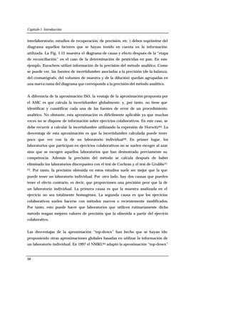 Capítulo 1. Introducción
50
interlaboratorio, estudios de recuperación, de precisión, etc. ) deben suprimirse del
diagrama aquellos factores que se hayan tenido en cuenta en la información
utilizada. La Fig. 1.12 muestra el diagrama de causa y efecto después de la “etapa
de reconciliación” en el caso de la determinación de pesticidas en pan. En este
ejemplo, Eurachem utilizó información de la precisión del método analítico. Como
se puede ver, las fuentes de incertidumbre asociadas a la precisión (de la balanza,
del cromatógrafo, del volumen de muestra y de la dilución) quedan agrupadas en
una nueva rama del diagrama que corresponde a la precisión del método analítico.
A diferencia de la aproximación ISO, la ventaja de la aproximación propuesta por
el AMC es que calcula la incertidumbre globalmente, y, por tanto, no tiene que
identificar y cuantificar cada una de las fuentes de error de un procedimiento
analítico. No obstante, esta aproximación es difícilmente aplicable ya que muchas
veces no se dispone de información sobre ejercicios colaborativos. En este caso, se
debe recurrir a calcular la incertidumbre utilizando la expresión de Horwitz84. La
desventaja de esta aproximación es que la incertidumbre calculada puede tener
poco que ver con la de un laboratorio individual58. En primer lugar, los
laboratorios que participan en ejercicios colaborativos no se suelen escoger al azar
sino que se escogen aquellos laboratorios que han demostrado previamente su
competencia. Además la precisión del método se calcula después de haber
eliminado los laboratorios discrepantes con el test de Cochran y el test de Grubbs21-
23. Por tanto, la precisión obtenida en estos estudios suele ser mejor que la que
puede tener un laboratorio individual. Por otro lado, hay dos causas que pueden
tener el efecto contrario, es decir, que proporcionen una precisión peor que la de
un laboratorio individual. La primera causa es que la muestra analizada en el
ejercicio no sea totalmente homogénea. La segunda causa es que los ejercicios
colaborativos suelen hacerse con métodos nuevos o recientemente modificados.
Por tanto, esto puede hacer que laboratorios que utilicen rutinariamente dicho
método tengan mejores valores de precisión que la obtenida a partir del ejercicio
colaborativo.
Las desventajas de la aproximación “top-down” han hecho que se hayan ido
proponiendo otras aproximaciones globales basadas en utilizar la información de
un laboratorio individual. En 1997 el NMKL64 adaptó la aproximación “top-down”
 