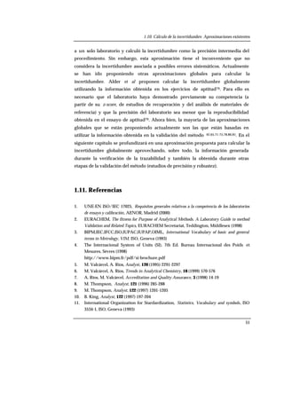 1.10. Cálculo de la incertidumbre. Aproximaciones existentes
51
a un solo laboratorio y calculó la incertidumbre como la precisión intermedia del
procedimiento. Sin embargo, esta aproximación tiene el inconveniente que no
considera la incertidumbre asociada a posibles errores sistemáticos. Actualmente
se han ido proponiendo otras aproximaciones globales para calcular la
incertidumbre. Alder et al proponen calcular la incertidumbre globalmente
utilizando la información obtenida en los ejercicios de aptitud79. Para ello es
necesario que el laboratorio haya demostrado previamente su competencia (a
partir de su z-score, de estudios de recuperación y del análisis de materiales de
referencia) y que la precisión del laboratorio sea menor que la reproducibilidad
obtenida en el ensayo de aptitud79. Ahora bien, la mayoria de las aproximaciones
globales que se están proponiendo actualmente son las que están basadas en
utilizar la información obtenida en la validación del método 42,65,71-75,78,80,81. En el
siguiente capítulo se profundizará en una aproximación propuesta para calcular la
incertidumbre globalmente aprovechando, sobre todo, la información generada
durante la verificación de la trazabilidad y también la obtenida durante otras
etapas de la validación del método (estudios de precisión y robustez).
1.11. Referencias
1. UNE-EN ISO/IEC 17025, Requisitos generales relativos a la competencia de los laboratorios
de ensayo y calibración, AENOR, Madrid (2000)
2. EURACHEM, The fitness for Purpose of Analytical Methods. A Laboratory Guide to method
Validation and Related Topics, EURACHEM Secretariat, Teddington, Middlesex (1998)
3. BIPM,IEC,IFCC,ISO,IUPAC,IUPAP,OIML, International Vocabulary of basic and general
terms in Metrology, VIM, ISO, Geneva (1993)
4. The Internacional System of Units (SI), 7th Ed. Bureau Internacional des Poids et
Mesures, Sèvres (1998)
http://www.bipm.fr/pdf/si-brochure.pdf
5. M. Valcárcel, A. Ríos, Analyst, 120 (1995) 2291-2297
6. M. Valcárcel, A. Ríos, Trends in Analytical Chemistry, 18 (1999) 570-576
7. A. Ríos, M. Valcárcel, Accreditation and Quality Assurance, 3 (1998) 14-19
8. M. Thompson, Analyst, 121 (1996) 285-288
9. M. Thompson, Analyst, 122 (1997) 1201-1205
10. B. King, Analyst, 122 (1997) 197-204
11. International Organization for Stardardization, Statistics, Vocabulary and symbols, ISO
3534-1, ISO, Geneva (1993)
 