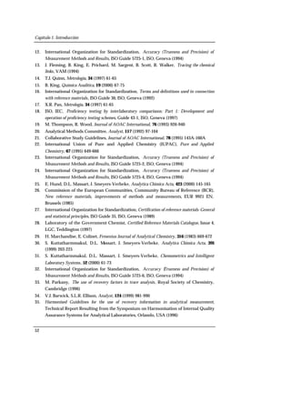 Capítulo 1. Introducción
52
12. International Organization for Standardization, Accuracy (Trueness and Precision) of
Measurement Methods and Results, ISO Guide 5725-1, ISO, Geneva (1994)
13. J. Fleming, B. King, E. Prichard, M. Sargent, B. Scott, R. Walker, Tracing the chemical
links, VAM (1994)
14. T.J. Quinn, Metrologia, 34 (1997) 61-65
15. B. King, Química Analitica, 19 (2000) 67-75
16. International Organization for Standardization, Terms and definitions used in connection
with reference materials, ISO Guide 30, ISO, Geneva (1992)
17. X.R. Pan, Metrologia, 34 (1997) 61-65
18. ISO, IEC, Proficiency testing by interlaboratory comparisons: Part 1: Development and
operation of proficiency testing schemes, Guide 43-1, ISO, Geneva (1997)
19. M. Thompson, R. Wood, Journal of AOAC International, 76 (1993) 926-940
20. Analytical Methods Committee, Analyst, 117 (1992) 97-104
21. Collaborative Study Guidelines, Journal of AOAC International, 78 (1995) 143A-160A
22. International Union of Pure and Applied Chemistry (IUPAC), Pure and Applied
Chemistry, 67 (1995) 649-666
23. International Organization for Standardization, Accuracy (Trueness and Precision) of
Measurement Methods and Results, ISO Guide 5725-2, ISO, Geneva (1994)
24. International Organization for Standardization, Accuracy (Trueness and Precision) of
Measurement Methods and Results, ISO Guide 5725-4, ISO, Geneva (1994)
25. E. Hund, D.L. Massart, J. Smeyers-Verbeke, Analytica Chimica Acta, 423 (2000) 145-165
26. Commission of the European Communities, Community Bureau of Reference (BCR),
New reference materials, improvements of methods and measurements, EUR 9921 EN,
Brussels (1985)
27. International Organization for Standardization, Certification of reference materials-General
and statistical principles, ISO Guide 35, ISO, Geneva (1989)
28. Laboratory of the Government Chemist, Certified Reference Materials Catalogue, Issue 4,
LGC, Teddington (1997)
29. H. Marchandise, E. Colinet, Fresenius Journal of Analytical Chemistry, 316 (1983) 669-672
30. S. Kuttatharmmakul, D.L. Massart, J. Smeyers-Verbeke, Analytica Chimica Acta, 391
(1999) 203-225
31. S. Kuttatharmmakul, D.L. Massart, J. Smeyers-Verbeke, Chemometrics and Intelligent
Laboratory Systems, 52 (2000) 61-73
32. International Organization for Standardization, Accuracy (Trueness and Precision) of
Measurement Methods and Results, ISO Guide 5725-6, ISO, Geneva (1994)
33. M. Parkany, The use of recovery factors in trace analysis, Royal Society of Chemistry,
Cambridge (1996)
34. V.J. Barwick, S.L.R. Ellison, Analyst, 124 (1999) 981-990
35. Harmonised Guidelines for the use of recovery information in analytical measurement,
Technical Report Resulting from the Symposium on Harmonisation of Internal Quality
Assurance Systems for Analytical Laboratories, Orlando, USA (1996)
 