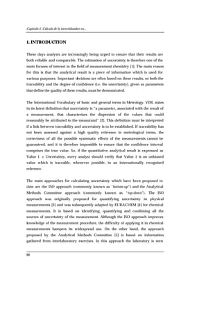 Capítulo 2. Cálculo de la incertidumbre en...
66
1. INTRODUCTION
These days analysts are increasingly being urged to ensure that their results are
both reliable and comparable. The estimation of uncertainty is therefore one of the
main focuses of interest in the field of measurement chemistry [1]. The main reason
for this is that the analytical result is a piece of information which is used for
various purposes. Important decisions are often based on these results, so both the
traceability and the degree of confidence (i.e. the uncertainty), given as parameters
that define the quality of these results, must be demonstrated.
The International Vocabulary of basic and general terms in Metrology, VIM, states
in its latest definition that uncertainty is “a parameter, associated with the result of
a measurement, that characterises the dispersion of the values that could
reasonably be attributed to the measurand” [2]. This definition must be interpreted
if a link between traceability and uncertainty is to be established. If traceability has
not been assessed against a high quality reference in metrological terms, the
correctness of all the possible systematic effects of the measurements cannot be
guaranteed, and it is therefore impossible to ensure that the confidence interval
comprises the true value. So, if the quantitative analytical result is expressed as
Value 1 ± Uncertainty, every analyst should verify that Value 1 is an unbiased
value which is traceable, whenever possible, to an internationally recognised
reference.
The main approaches for calculating uncertainty which have been proposed to
date are the ISO approach (commonly known as “bottom-up”) and the Analytical
Methods Committee approach (commonly known as “top-down”). The ISO
approach was originally proposed for quantifying uncertainty in physical
measurements [3] and was subsequently adapted by EURACHEM [4] for chemical
measurements. It is based on identifying, quantifying and combining all the
sources of uncertainty of the measurement. Although the ISO approach improves
knowledge of the measurement procedure, the difficulty of applying it in chemical
measurements hampers its widespread use. On the other hand, the approach
proposed by the Analytical Methods Committee [5] is based on information
gathered from interlaboratory exercises. In this approach the laboratory is seen
 