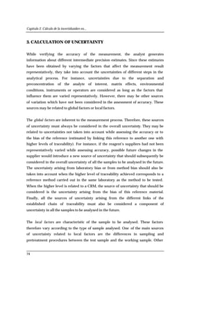 Capítulo 2. Cálculo de la incertidumbre en...
74
3. CALCULATION OF UNCERTAINTY
While verifying the accuracy of the measurement, the analyst generates
information about different intermediate precision estimates. Since these estimates
have been obtained by varying the factors that affect the measurement result
representatively, they take into account the uncertainties of different steps in the
analytical process. For instance, uncertainties due to the separation and
preconcentration of the analyte of interest, matrix effects, environmental
conditions, instruments or operators are considered as long as the factors that
influence them are varied representatively. However, there may be other sources
of variation which have not been considered in the assessment of accuracy. These
sources may be related to global factors or local factors.
The global factors are inherent to the measurement process. Therefore, these sources
of uncertainty must always be considered in the overall uncertainty. They may be
related to uncertainties not taken into account while assessing the accuracy or to
the bias of the reference (estimated by linking this reference to another one with
higher levels of traceability). For instance, if the reagent’s suppliers had not been
representatively varied while assessing accuracy, possible future changes in the
supplier would introduce a new source of uncertainty that should subsequently be
considered in the overall uncertainty of all the samples to be analysed in the future.
The uncertainty arising from laboratory bias or from method bias should also be
taken into account when the higher level of traceability achieved corresponds to a
reference method carried out in the same laboratory as the method to be tested.
When the higher level is related to a CRM, the source of uncertainty that should be
considered is the uncertainty arising from the bias of this reference material.
Finally, all the sources of uncertainty arising from the different links of the
established chain of traceability must also be considered a component of
uncertainty in all the samples to be analysed in the future.
The local factors are characteristic of the sample to be analysed. These factors
therefore vary according to the type of sample analysed. One of the main sources
of uncertainty related to local factors are the differences in sampling and
pretreatment procedures between the test sample and the working sample. Other
 
