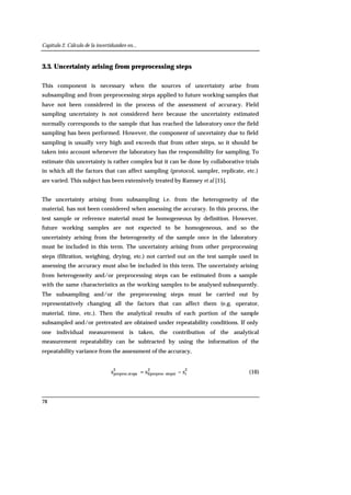 Capítulo 2. Cálculo de la incertidumbre en...
78
3.3. Uncertainty arising from preprocessing steps
This component is necessary when the sources of uncertainty arise from
subsampling and from preprocessing steps applied to future working samples that
have not been considered in the process of the assessment of accuracy. Field
sampling uncertainty is not considered here because the uncertainty estimated
normally corresponds to the sample that has reached the laboratory once the field
sampling has been performed. However, the component of uncertainty due to field
sampling is usually very high and exceeds that from other steps, so it should be
taken into account whenever the laboratory has the responsibility for sampling. To
estimate this uncertainty is rather complex but it can be done by collaborative trials
in which all the factors that can affect sampling (protocol, sampler, replicate, etc.)
are varied. This subject has been extensively treated by Ramsey et al [15].
The uncertainty arising from subsampling i.e. from the heterogeneity of the
material, has not been considered when assessing the accuracy. In this process, the
test sample or reference material must be homogeneous by definition. However,
future working samples are not expected to be homogeneous, and so the
uncertainty arising from the heterogeneity of the sample once in the laboratory
must be included in this term. The uncertainty arising from other preprocessing
steps (filtration, weighing, drying, etc.) not carried out on the test sample used in
assessing the accuracy must also be included in this term. The uncertainty arising
from heterogeneity and/or preprocessing steps can be estimated from a sample
with the same characteristics as the working samples to be analysed subsequently.
The subsampling and/or the preprocessing steps must be carried out by
representatively changing all the factors that can affect them (e.g. operator,
material, time, etc.). Then the analytical results of each portion of the sample
subsampled and/or pretreated are obtained under repeatability conditions. If only
one individual measurement is taken, the contribution of the analytical
measurement repeatability can be subtracted by using the information of the
repeatability variance from the assessment of the accuracy,
2
r
2
steps)I(preproc.
2
epspreproc.st sss −= (10)
 