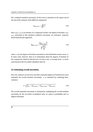 Capítulo 2. Cálculo de la incertidumbre en...
80
The combined standard uncertainty of this term is estimated as the square root of
the sum of the variances of the different components:
∑=
i
isu 2
termsother (12)
Since uother terms is an estimate of a compound variance, the degrees of freedom, νother
terms, associated to this standard combined uncertainty are estimated using the
Welch-Satterthwaite approach:
( )
( )∑
=
i i
is
u
ν
ν 22
22
termsother
termsother (13)
where νi are the degrees of freedom associated to each individual variance term, si2.
In many cases, however, there is no information about the degrees of freedom of
the components related to this last term. In such a case, a coverage factor, k, can be
used instead of the two-sided t-tabulated value [3].
3.5. Estimating overall uncertainty
Once the variances of each term and their associated degrees of freedom have been
estimated, the overall standard uncertainty, u, is estimated by combining these
variances.
2
termsother
2
epspreproc.st
2
assessment
2
proc uuuuu +++= (14)
The overall expanded uncertainty is estimated by multiplying the overall standard
uncertainty by the two-sided teff-tabulated value, at a given α probability and νeff
degrees of freedom.
 