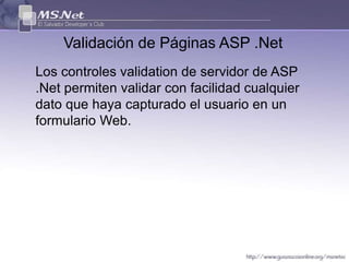 Validación de Páginas ASP .Net
Los controles validation de servidor de ASP
.Net permiten validar con facilidad cualquier
dato que haya capturado el usuario en un
formulario Web.
 