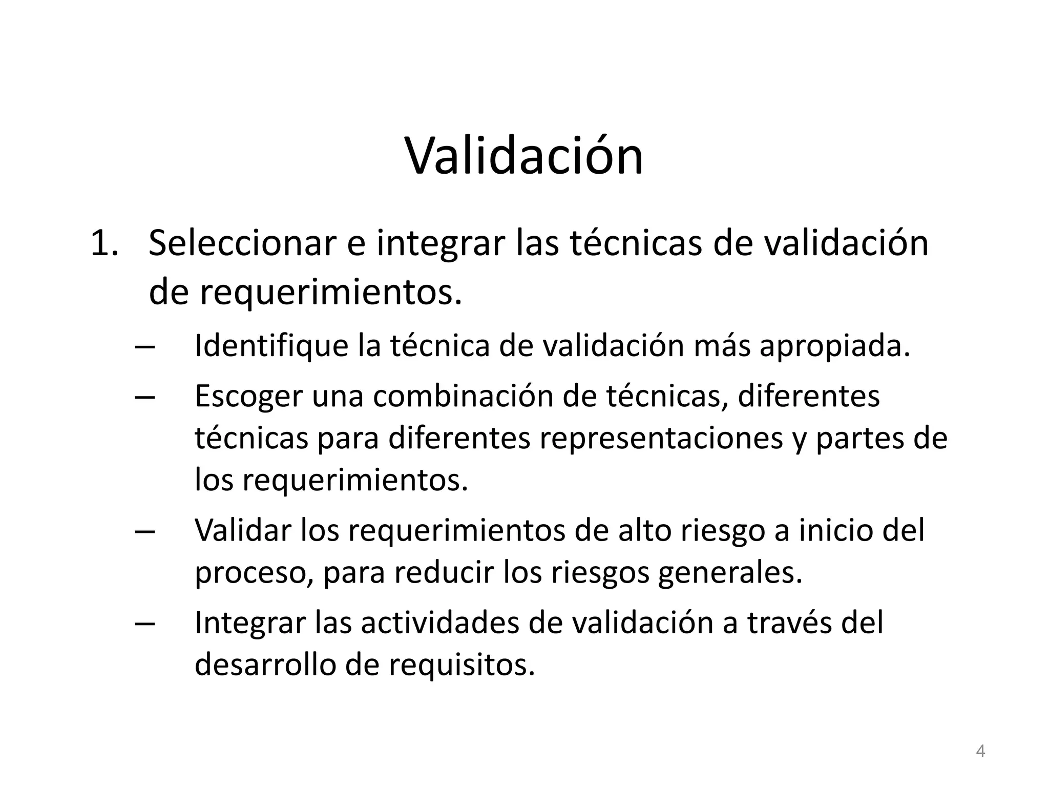 Validación
1. Seleccionar e integrar las técnicas de validación
de requerimientos.
– Identifique la técnica de validación más apropiada.
– Escoger una combinación de técnicas, diferentes
técnicas para diferentes representaciones y partes de
los requerimientos.
– Validar los requerimientos de alto riesgo a inicio del
proceso, para reducir los riesgos generales.
– Integrar las actividades de validación a través del
desarrollo de requisitos.
4
 