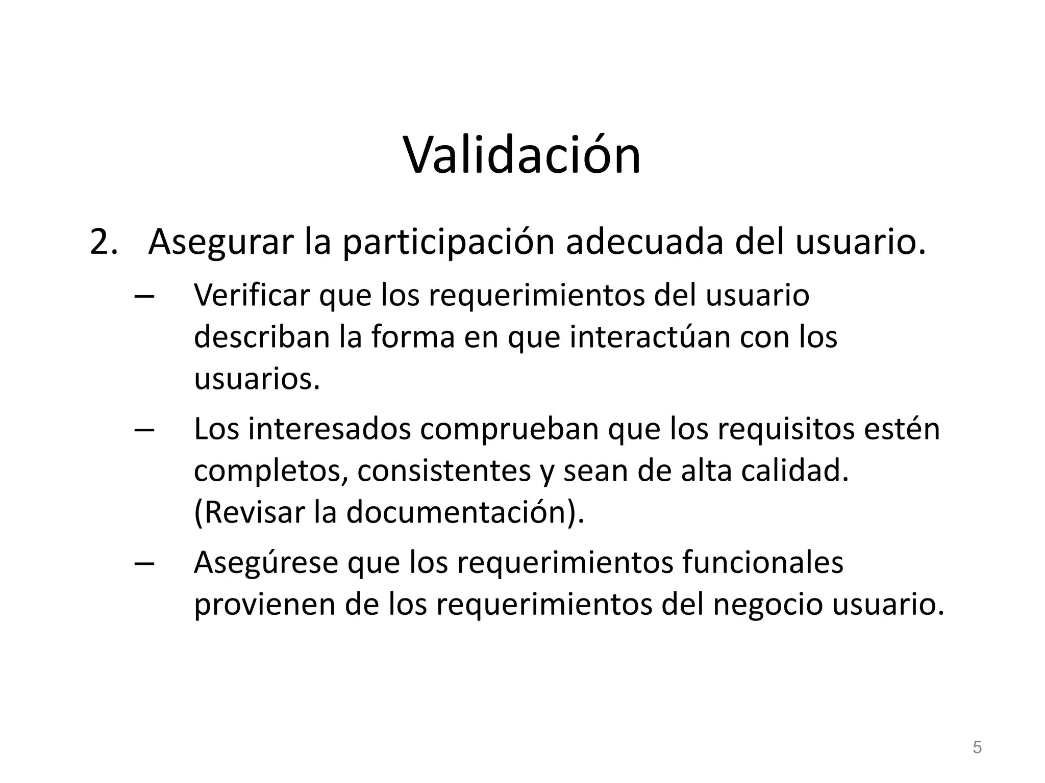 Validación
2. Asegurar la participación adecuada del usuario.
– Verificar que los requerimientos del usuario
describan la forma en que interactúan con los
usuarios.
– Los interesados comprueban que los requisitos estén
completos, consistentes y sean de alta calidad.
(Revisar la documentación).
– Asegúrese que los requerimientos funcionales
provienen de los requerimientos del negocio usuario.
5
 