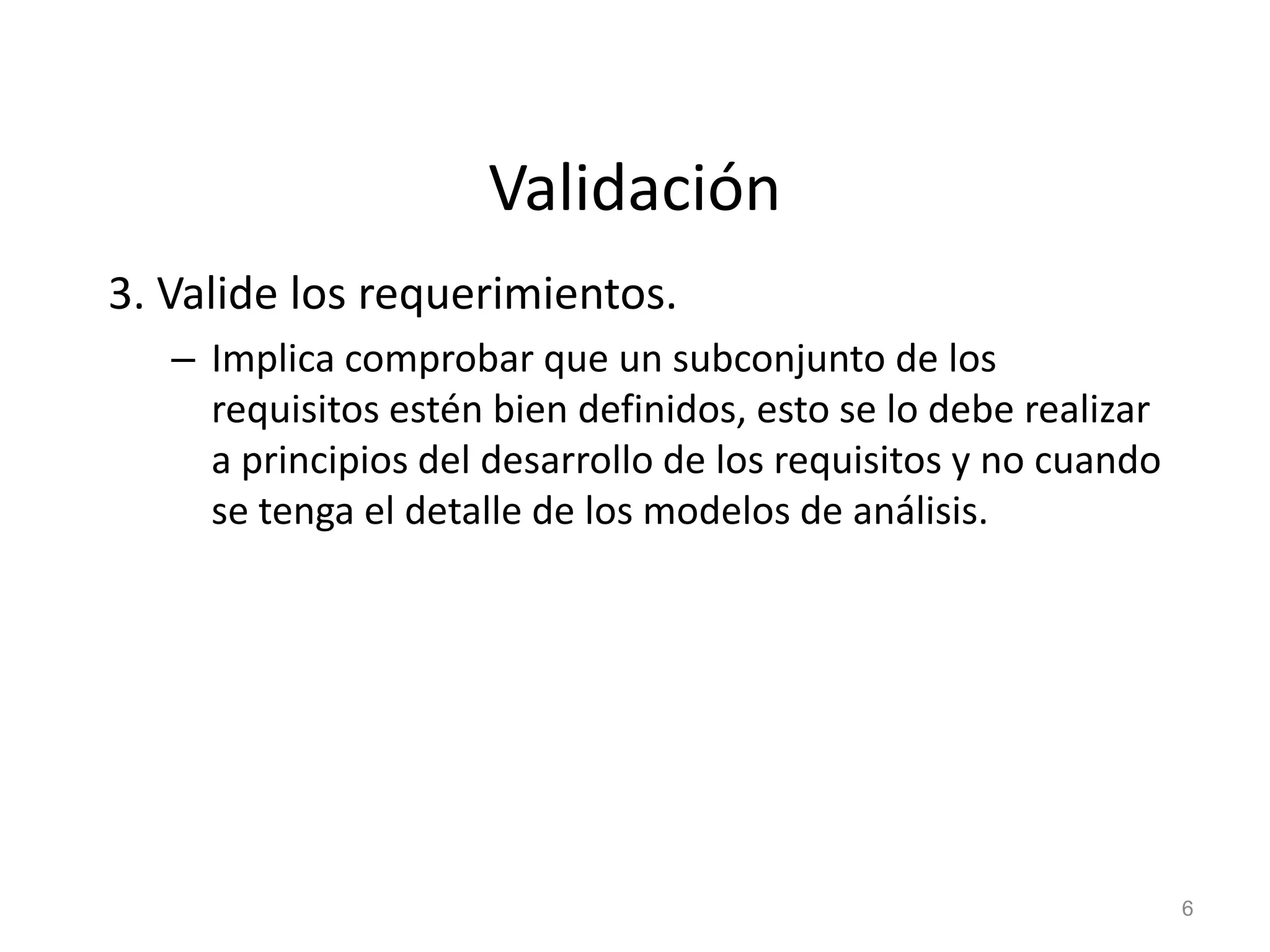 Validación
3. Valide los requerimientos.
– Implica comprobar que un subconjunto de los
requisitos estén bien definidos, esto se lo debe realizar
a principios del desarrollo de los requisitos y no cuando
se tenga el detalle de los modelos de análisis.
6
 