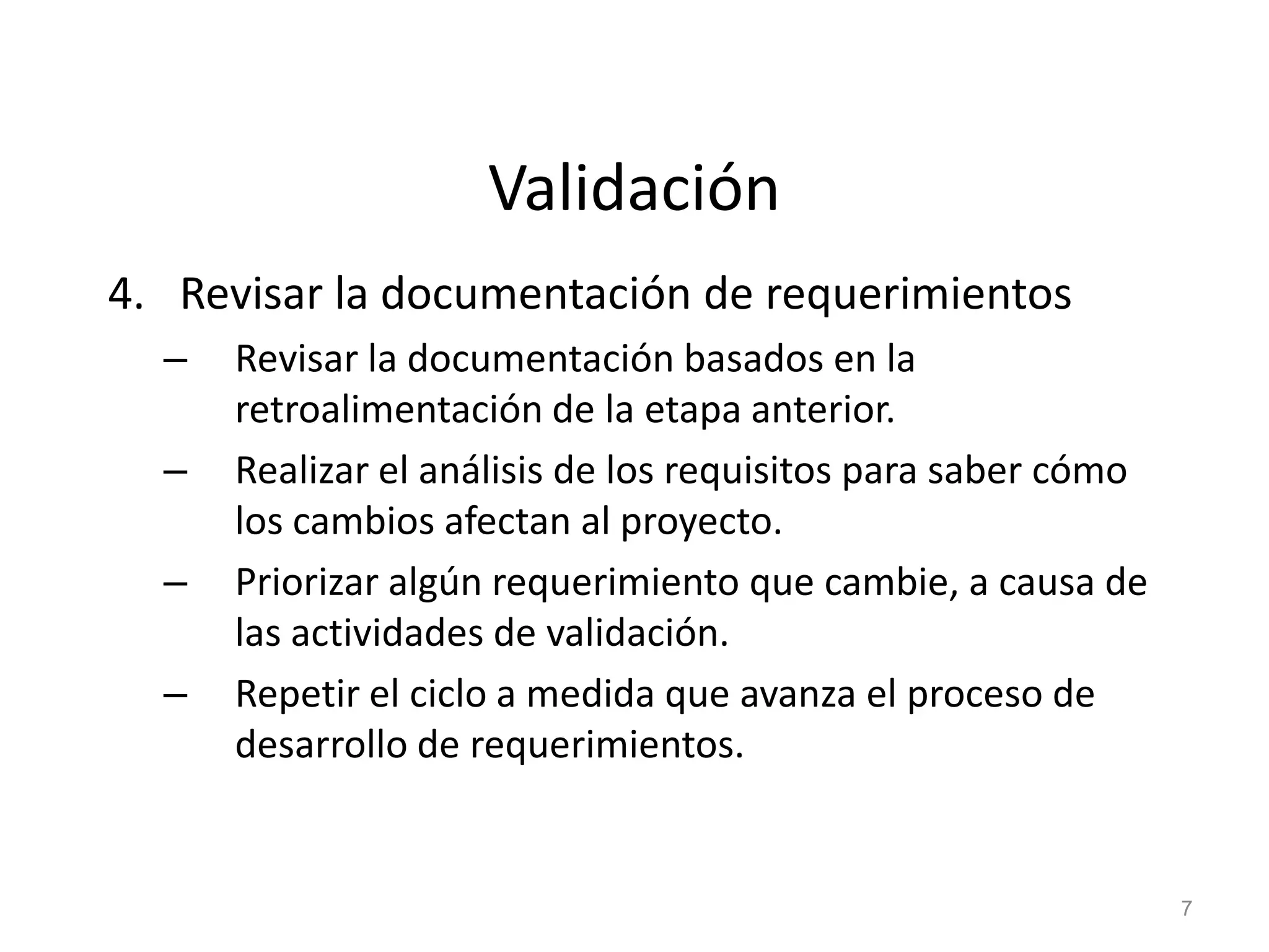 Validación
4. Revisar la documentación de requerimientos
– Revisar la documentación basados en la
retroalimentación de la etapa anterior.
– Realizar el análisis de los requisitos para saber cómo
los cambios afectan al proyecto.
– Priorizar algún requerimiento que cambie, a causa de
las actividades de validación.
– Repetir el ciclo a medida que avanza el proceso de
desarrollo de requerimientos.
7
 
