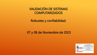 VALIDACIÓN DE SISTEMAS
COMPUTARIZADOS
Robustez y confiabilidad.
07 y 08 de Noviembre de 2023
 